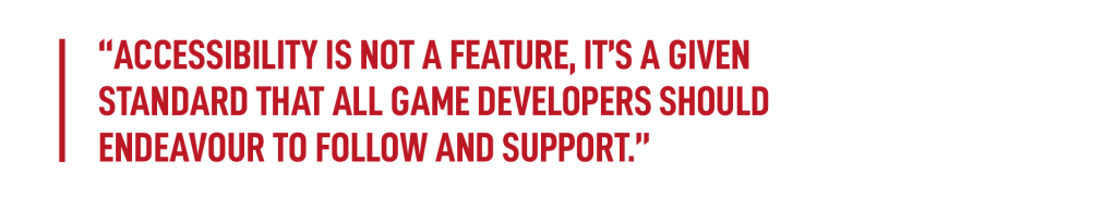 An image featuring a quote in red text. Reads: Accessibility is not a feature, it’s a given standard that all game developers should endeavour to follow and support.